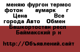 меняю фургон термос фотон 3702 аумарк 2013г › Цена ­ 400 000 - Все города Авто » Обмен   . Башкортостан респ.,Баймакский р-н